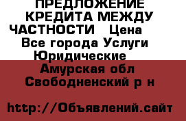 ПРЕДЛОЖЕНИЕ КРЕДИТА МЕЖДУ ЧАСТНОСТИ › Цена ­ 0 - Все города Услуги » Юридические   . Амурская обл.,Свободненский р-н